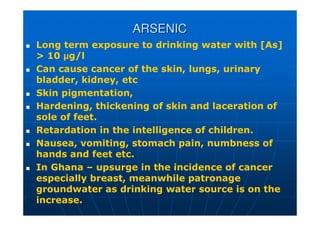 ARSENIC
ARSENIC
 Long term exposure to drinking water with [As]
 10 µg/l
 Can cause cancer of the skin, lungs, urinary
bladder, kidney, etc
 Skin pigmentation,
 Hardening, thickening of skin and laceration of
sole of feet.
 Retardation in the intelligence of children.
 Nausea, vomiting, stomach pain, numbness of
hands and feet etc.
 In Ghana – upsurge in the incidence of cancer
especially breast, meanwhile patronage
groundwater as drinking water source is on the
increase.
 