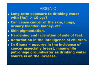 ARSENIC
ARSENIC
 Long term exposure to drinking water
with [As]  10 µg/l
 Can cause cancer of the skin, lungs,
urinary bladder, kidney, etc
 Skin pigmentation,
 Hardening and laceration of sole of feet.
 Retardation in the intelligence of children.
 In Ghana – upsurge in the incidence of
cancer especially breast, meanwhile
patronage groundwater as drinking water
source is on the increase.
 