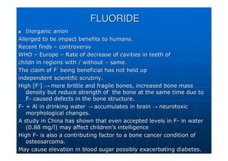 FLUORIDE
FLUORIDE

 Inorganic anion
Inorganic anion
Allerged
Allerged to be impact benefits to humans.
to be impact benefits to humans.
Recent finds
Recent finds –
– controversy
controversy
WHO
WHO –
– Europe
Europe –
– Rate of decrease of cavities in teeth of
Rate of decrease of cavities in teeth of
childn
childn in regions with / without
in regions with / without –
– same.
same.
The claim of F
The claim of F-
-
being beneficial has not held up
being beneficial has not held up
independent scientific scrutiny.
independent scientific scrutiny.
High [F
High [F-
-
]
] →
→ more brittle and fragile bones, increased bone mass
more brittle and fragile bones, increased bone mass
density but reduce strength of the bone at the same time due to
density but reduce strength of the bone at the same time due to
F
F-
- caused defects in the bone structure.
caused defects in the bone structure.
F
F-
- + Al in drinking water
+ Al in drinking water →
→ accumulates in brain
accumulates in brain →
→ neurotoxic
neurotoxic
morphological changes.
morphological changes.
A study in China has shown that even accepted levels in F
A study in China has shown that even accepted levels in F-
- in water
in water
(0.88 mg/l) may affect children
(0.88 mg/l) may affect children’
’s intelligence
s intelligence
High F
High F-
- is also a contributing factor to a bone cancer condition of
is also a contributing factor to a bone cancer condition of
osteosarcoma
osteosarcoma.
.
May cause elevation in blood sugar possibly exacerbating diabete
May cause elevation in blood sugar possibly exacerbating diabetes.
s.
 