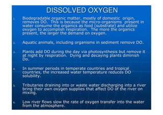 DISSOLVED OXYGEN
DISSOLVED OXYGEN
1.
1. Biodegradable organic matter, mostly of domestic origin,
Biodegradable organic matter, mostly of domestic origin,
removes DO. This is because the micro
removes DO. This is because the micro-
-organisms present in
organisms present in
water consume the organics as food (substrate) and utilize
water consume the organics as food (substrate) and utilize
oxygen to accomplish respiration. The more the organics
oxygen to accomplish respiration. The more the organics
present, the larger the demand on oxygen.
present, the larger the demand on oxygen.
2.
2. Aquatic animals, including organisms in sediment remove DO.
Aquatic animals, including organisms in sediment remove DO.
3.
3. Plants add DO during the day via photosynthesis but remove it
Plants add DO during the day via photosynthesis but remove it
at night by respiration. Dying and decaying plants diminish
at night by respiration. Dying and decaying plants diminish
Do.
Do.
4.
4. In summer periods in temperate countries and tropical
In summer periods in temperate countries and tropical
countries, the increased water temperature reduces DO
countries, the increased water temperature reduces DO
solubility.
solubility.
5.
5. Tributaries draining into or waste water discharging into a rive
Tributaries draining into or waste water discharging into a river
r
bring their own oxygen supplies that affect DO of the river on
bring their own oxygen supplies that affect DO of the river on
mixing.
mixing.
6.
6. Low river flows slow the rate of oxygen transfer into the water
Low river flows slow the rate of oxygen transfer into the water
from the atmosphere.
from the atmosphere.
 