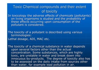 Toxic Chemical compounds and their extent
Toxic Chemical compounds and their extent
of toxicity
of toxicity
In toxicology the adverse effects of chemicals (pollutants)
In toxicology the adverse effects of chemicals (pollutants)
on living organisms is studied and the probability of
on living organisms is studied and the probability of
these effects occurring upon consumption of the
these effects occurring upon consumption of the
pollutant is considered.
pollutant is considered.
The toxicity of a pollutant is described using various
The toxicity of a pollutant is described using various
terminologies:
terminologies:
Lethal dosage, ADI, MAC etc.
Lethal dosage, ADI, MAC etc.
The toxicity of a chemical substance in water depends
The toxicity of a chemical substance in water depends
upon several factors other than the actual
upon several factors other than the actual
concentration. Some substances, which are highly
concentration. Some substances, which are highly
toxic, are unstable in water and break down into
toxic, are unstable in water and break down into
innocuous by
innocuous by-
-products. The degree of toxicity also has
products. The degree of toxicity also has
to be assessed on the daily intake from sources other
to be assessed on the daily intake from sources other
than water, for example lead pollution in air.
than water, for example lead pollution in air.
 
