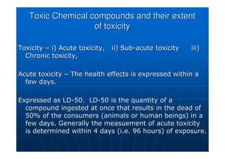 Toxic Chemical compounds and their extent
Toxic Chemical compounds and their extent
of toxicity
of toxicity
Toxicity
Toxicity –
– i) Acute toxicity, ii) Sub
i) Acute toxicity, ii) Sub-
-acute toxicity
acute toxicity iii)
iii)
Chronic toxicity,
Chronic toxicity,
Acute toxicity
Acute toxicity –
– The health effects is expressed within a
The health effects is expressed within a
few days.
few days.
Expressed as LD
Expressed as LD-
-50. LD
50. LD-
-50 is the quantity of a
50 is the quantity of a
compound ingested at once that results in the dead of
compound ingested at once that results in the dead of
50% of the consumers (animals or human beings) in a
50% of the consumers (animals or human beings) in a
few days. Generally the
few days. Generally the measuement
measuement of acute toxicity
of acute toxicity
is determined within 4 days (i.e. 96 hours) of exposure.
is determined within 4 days (i.e. 96 hours) of exposure.
 