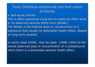 Toxic Chemical compounds and their extent
Toxic Chemical compounds and their extent
of toxicity
of toxicity

 Sub
Sub-
-acute toxicity
acute toxicity
This is often expressed using the no observed effect level
This is often expressed using the no observed effect level
or no observed adverse effect level (NOAEL)
or no observed adverse effect level (NOAEL)
The NOAEL is the highest dose or concentration of a
The NOAEL is the highest dose or concentration of a
substance that causes no detectable health effect. (Based
substance that causes no detectable health effect. (Based
on long term studies)
on long term studies)
In some cases LOAEL may be used. LOAEL refers to the
In some cases LOAEL may be used. LOAEL refers to the
lowest observed dose or concentration of a substance at
lowest observed dose or concentration of a substance at
which there is a detectable adverse health effect.
which there is a detectable adverse health effect.
 