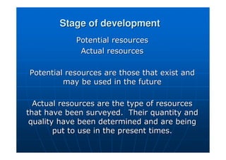 Stage of development
Stage of development
Potential resources
Potential resources
Actual resources
Actual resources
Potential resources are those that exist and
Potential resources are those that exist and
may be used in the future
may be used in the future
Actual resources are the type of resources
Actual resources are the type of resources
that have been surveyed. Their quantity and
that have been surveyed. Their quantity and
quality have been determined and are being
quality have been determined and are being
put to use in the present times.
put to use in the present times.
 