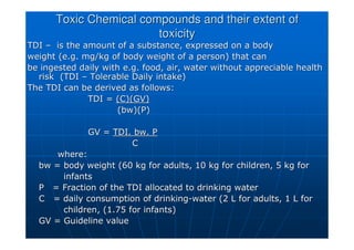 Toxic Chemical compounds and their extent of
Toxic Chemical compounds and their extent of
toxicity
toxicity
TDI
TDI –
– is the amount of a substance, expressed on a body
is the amount of a substance, expressed on a body
weight (e.g. mg/kg of body weight of a person) that can
weight (e.g. mg/kg of body weight of a person) that can
be ingested daily with e.g. food, air, water without appreciable
be ingested daily with e.g. food, air, water without appreciable health
health
risk (TDI
risk (TDI –
– Tolerable Daily intake)
Tolerable Daily intake)
The TDI can be derived as follows:
The TDI can be derived as follows:
TDI =
TDI = (C)(GV)
(C)(GV)
(
(bw)(P
bw)(P)
)
GV =
GV = TDI.
TDI. bw
bw. P
. P
C
C
where:
where:
bw
bw = body weight (60 kg for adults, 10 kg for children, 5 kg for
= body weight (60 kg for adults, 10 kg for children, 5 kg for
infants
infants
P = Fraction of the TDI allocated to drinking water
P = Fraction of the TDI allocated to drinking water
C = daily consumption of drinking
C = daily consumption of drinking-
-water (2 L for adults, 1 L for
water (2 L for adults, 1 L for
children, (1.75 for infants)
children, (1.75 for infants)
GV = Guideline value
GV = Guideline value
 