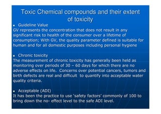 Toxic Chemical compounds and their extent
Toxic Chemical compounds and their extent
of toxicity
of toxicity

 Guideline Value
Guideline Value
GV represents the concentration that does not result in any
GV represents the concentration that does not result in any
significant risk to health of the consumer over a lifetime of
significant risk to health of the consumer over a lifetime of
consumption; With GV, the quality parameter defined is suitable
consumption; With GV, the quality parameter defined is suitable for
for
human and for all domestic purposes including personal hygiene
human and for all domestic purposes including personal hygiene

 Chronic toxicity
Chronic toxicity
The measurement of chronic toxicity has generally been held as
The measurement of chronic toxicity has generally been held as
monitoring over periods of 30
monitoring over periods of 30 –
– 60 days for which there are no
60 days for which there are no
adverse effects on life. Concerns over potential cancers,
adverse effects on life. Concerns over potential cancers, tumors
tumors and
and
birth defects are real and difficult to quantify into acceptabl
birth defects are real and difficult to quantify into acceptable water
e water
quality criteria.
quality criteria.

 Acceptable (ADI)
Acceptable (ADI)
It has been the practice to use
It has been the practice to use ‘
‘safety factors
safety factors’
’ commonly of 100 to
commonly of 100 to
bring down the no
bring down the no-
- effect level to the safe ADI level.
effect level to the safe ADI level.
 