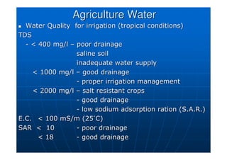Agriculture Water
Agriculture Water

 Water Quality for irrigation (tropical conditions)
Water Quality for irrigation (tropical conditions)
TDS
TDS
-
-  400 mg/l
 400 mg/l –
– poor drainage
poor drainage
saline soil
saline soil
inadequate water supply
inadequate water supply
 1000 mg/l
 1000 mg/l –
– good drainage
good drainage
-
- proper irrigation management
proper irrigation management
 2000 mg/l
 2000 mg/l –
– salt resistant crops
salt resistant crops
-
- good drainage
good drainage
-
- low sodium adsorption ration (S.A.R.)
low sodium adsorption ration (S.A.R.)
E.C.
E.C.  100
 100 mS/m
mS/m (25
(25˚
˚C)
C)
SAR  10
SAR  10 -
- poor drainage
poor drainage
 18
 18 -
- good drainage
good drainage
 