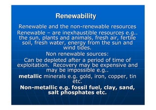 Renewability
Renewability
Renewable and the non
Renewable and the non-
-renewable resources
renewable resources
Renewable
Renewable –
– are inexhaustible resources e.g..
are inexhaustible resources e.g..
the sun, plants and animals, fresh air, fertile
the sun, plants and animals, fresh air, fertile
soil, fresh water, energy from the sun and
soil, fresh water, energy from the sun and
wind tides.
wind tides.
Non renewable sources:
Non renewable sources:
Can be depleted after a period of time of
Can be depleted after a period of time of
exploitation. Recovery may be expensive and
exploitation. Recovery may be expensive and
may be impossible e.g..
may be impossible e.g..
metallic
metallic minerals e.g. gold, iron, copper, tin
minerals e.g. gold, iron, copper, tin
etc.
etc.
Non
Non-
-metallic e.g. fossil fuel, clay, sand,
metallic e.g. fossil fuel, clay, sand,
salt phosphates etc.
salt phosphates etc.
 