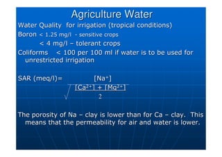 Agriculture Water
Agriculture Water
Water Quality for irrigation (tropical conditions)
Water Quality for irrigation (tropical conditions)
Boron
Boron  1.25 mg/l
 1.25 mg/l -
- sensitive crops
sensitive crops
 4 mg/l
 4 mg/l –
– tolerant crops
tolerant crops
Coliforms
Coliforms  100 per 100 ml if water is to be used for
 100 per 100 ml if water is to be used for
unrestricted irrigation
unrestricted irrigation
SAR (
SAR (meq/l
meq/l)=
)= [Na
[Na+
+]
]
[Ca
[Ca2+
2+] + [Mg
] + [Mg2+
2+]
]
2
2
The porosity of Na
The porosity of Na –
– clay is lower than for Ca
clay is lower than for Ca –
– clay. This
clay. This
means that the permeability for air and water is lower.
means that the permeability for air and water is lower.
 