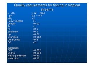 Quality requirements for fishing in tropical
Quality requirements for fishing in tropical
streams
streams

 CO
CO2
2 12
12 mg/l
mg/l
pH
pH 6.5
6.5 –
– 8.5
8.5
NH
NH3
3 1
1
Heavy metals
Heavy metals 1
1
Copper
Copper 0.02
0.02
As
As 1
1
Pb
Pb 0.1
0.1
Selenium
Selenium 0.1
0.1
Hg
Hg 0.01
0.01
Cyanides
Cyanides 0.012
0.012
Detergents
Detergents 0.2
0.2
DO
DO 2
2
Pesticides
Pesticides
DDT
DDT 0.002
0.002
Endrin
Endrin 0.004
0.004
Methylparathion
Methylparathion 0.21
0.21
Malathion
Malathion 0.16
0.16
 