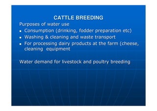 CATTLE BREEDING
CATTLE BREEDING
Purposes of water use
Purposes of water use

 Consumption (drinking, fodder preparation etc)
Consumption (drinking, fodder preparation etc)

 Washing  cleaning and waste transport
Washing  cleaning and waste transport

 For processing dairy products at the farm (cheese,
For processing dairy products at the farm (cheese,
cleaning
cleaning equipment
equipment
Water demand for livestock and poultry breeding
Water demand for livestock and poultry breeding
 