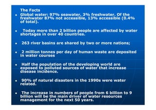 The Facts
 Global water: 97% seawater, 3% freshwater. Of the
freshwater 87% not accessible, 13% accessible (0.4%
of total).
 Today more than 2 billion people are affected by water
shortages in over 40 countries.
 263 river basins are shared by two or more nations;
 2 million tonnes per day of human waste are deposited
in water courses
 Half the population of the developing world are
exposed to polluted sources of water that increase
disease incidence.
 90% of natural disasters in the 1990s were water
related.
 The increase in numbers of people from 6 billion to 9
billion will be the main driver of water resources
management for the next 50 years.
 