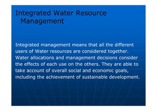 Integrated Water Resource
Management
Integrated management means that all the different
users of Water resources are considered together.
Water allocations and management decisions consider
the effects of each use on the others. They are able to
take account of overall social and economic goals,
including the achievement of sustainable development.
 