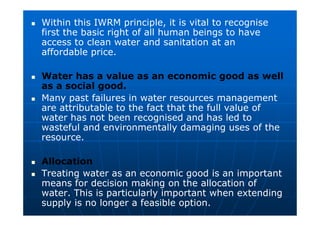 Within this IWRM principle, it is vital to recognise
first the basic right of all human beings to have
access to clean water and sanitation at an
affordable price.
 Water has a value as an economic good as well
as a social good.
 Many past failures in water resources management
are attributable to the fact that the full value of
water has not been recognised and has led to
wasteful and environmentally damaging uses of the
resource.
 Allocation
 Treating water as an economic good is an important
means for decision making on the allocation of
water. This is particularly important when extending
supply is no longer a feasible option.
 