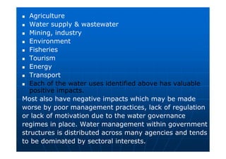Agriculture
 Water supply  wastewater
 Mining, industry
 Environment
 Fisheries
 Tourism
 Energy
 Transport
 Each of the water uses identified above has valuable
positive impacts.
Most also have negative impacts which may be made
worse by poor management practices, lack of regulation
or lack of motivation due to the water governance
regimes in place. Water management within government
structures is distributed across many agencies and tends
to be dominated by sectoral interests.
 