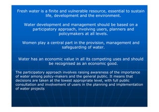Fresh water is a finite and vulnerable resource, essential to sustain
life, development and the environment.
Water development and management should be based on a
participatory approach, involving users, planners and
policymakers at all levels.
Women play a central part in the provision, management and
safeguarding of water.
Water has an economic value in all its competing uses and should
be recognised as an economic good.
The participatory approach involves raising awareness of the importance
of water among policy-makers and the general public. It means that
decisions are taken at the lowest appropriate level, with full public
consultation and involvement of users in the planning and implementation
of water projects
 