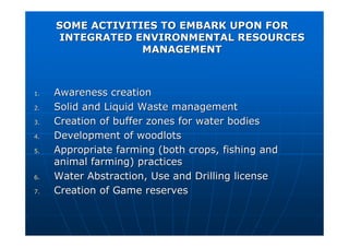 SOME ACTIVITIES TO EMBARK UPON FOR
SOME ACTIVITIES TO EMBARK UPON FOR
INTEGRATED ENVIRONMENTAL RESOURCES
INTEGRATED ENVIRONMENTAL RESOURCES
MANAGEMENT
MANAGEMENT
1.
1. Awareness creation
Awareness creation
2.
2. Solid and Liquid Waste management
Solid and Liquid Waste management
3.
3. Creation of buffer zones for water bodies
Creation of buffer zones for water bodies
4.
4. Development of woodlots
Development of woodlots
5.
5. Appropriate farming (both crops, fishing and
Appropriate farming (both crops, fishing and
animal farming) practices
animal farming) practices
6.
6. Water Abstraction, Use and Drilling license
Water Abstraction, Use and Drilling license
7.
7. Creation of Game reserves
Creation of Game reserves
 