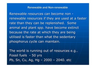 Renewable and Non
Renewable and Non-
-renewable
renewable
Renewable resources can become non
Renewable resources can become non -
-
renewable resources if they are used at a faster
renewable resources if they are used at a faster
rate than they can be replenished. Some
rate than they can be replenished. Some
animal and plant spp. have become extinct
animal and plant spp. have become extinct
because the rate at which they are being
because the rate at which they are being
utilised is faster than what the sedentary
utilised is faster than what the sedentary
phosphorus cycle can maintain.
phosphorus cycle can maintain.
The world is running out of resources e.g..
The world is running out of resources e.g..
Fossil fuels
Fossil fuels -
- 50 yrs
50 yrs
Pb
Pb,
, Sn
Sn, Cu, Ag, Hg
, Cu, Ag, Hg –
– 2000
2000 –
– 2040. etc
2040. etc
 