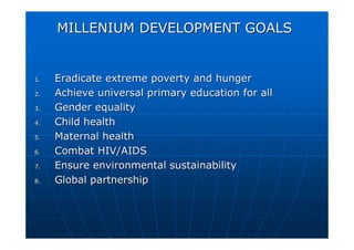 MILLENIUM DEVELOPMENT GOALS
MILLENIUM DEVELOPMENT GOALS
1.
1. Eradicate extreme poverty and hunger
Eradicate extreme poverty and hunger
2.
2. Achieve universal primary education for all
Achieve universal primary education for all
3.
3. Gender equality
Gender equality
4.
4. Child health
Child health
5.
5. Maternal health
Maternal health
6.
6. Combat HIV/AIDS
Combat HIV/AIDS
7.
7. Ensure environmental sustainability
Ensure environmental sustainability
8.
8. Global partnership
Global partnership
 