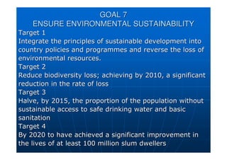 GOAL 7
GOAL 7
ENSURE ENVIRONMENTAL SUSTAINABILITY
ENSURE ENVIRONMENTAL SUSTAINABILITY
Target 1
Target 1
Integrate the principles of sustainable development into
Integrate the principles of sustainable development into
country policies and programmes and reverse the loss of
country policies and programmes and reverse the loss of
environmental resources.
environmental resources.
Target 2
Target 2
Reduce biodiversity loss; achieving by 2010, a significant
Reduce biodiversity loss; achieving by 2010, a significant
reduction in the rate of loss
reduction in the rate of loss
Target 3
Target 3
Halve, by 2015, the proportion of the population without
Halve, by 2015, the proportion of the population without
sustainable access to safe drinking water and basic
sustainable access to safe drinking water and basic
sanitation
sanitation
Target 4
Target 4
By 2020 to have achieved a significant improvement in
By 2020 to have achieved a significant improvement in
the lives of at least 100 million slum dwellers
the lives of at least 100 million slum dwellers
 