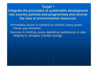 Target 1
Target 1
Integrate the principles of sustainable development
Integrate the principles of sustainable development
into country policies and programmes and reverse
into country policies and programmes and reverse
the loss of environmental resources.
the loss of environmental resources.
Immediate action is needed to contain rising green
Immediate action is needed to contain rising green
house gas emission.
house gas emission.
Success in limiting ozone depleting substances is also
Success in limiting ozone depleting substances is also
helping to mitigate climate change
helping to mitigate climate change
 