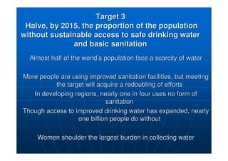 Target 3
Target 3
Halve, by 2015, the proportion of the population
Halve, by 2015, the proportion of the population
without sustainable access to safe drinking water
without sustainable access to safe drinking water
and basic sanitation
and basic sanitation
Almost half of the world
Almost half of the world’
’s population face a scarcity of water
s population face a scarcity of water
More people are using improved sanitation facilities, but meetin
More people are using improved sanitation facilities, but meeting
g
the target will acquire a redoubling of efforts
the target will acquire a redoubling of efforts
In developing regions, nearly one in four uses no form of
In developing regions, nearly one in four uses no form of
sanitation
sanitation
Though access to improved drinking water has expanded, nearly
Though access to improved drinking water has expanded, nearly
one billion people do without
one billion people do without
Women shoulder the largest burden in collecting water
Women shoulder the largest burden in collecting water
 