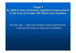 Target 4
Target 4
By 2020 to have achieved a significant improvement
By 2020 to have achieved a significant improvement
in the lives of at least 100 million slum dwellers
in the lives of at least 100 million slum dwellers
Simple, low
Simple, low –
– cost interventions could significantly
cost interventions could significantly
improve the lives of many slum dwellers
improve the lives of many slum dwellers
 