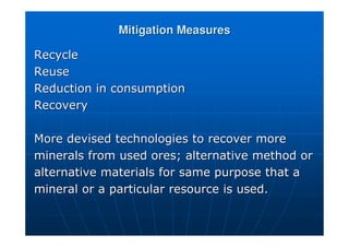 Mitigation Measures
Mitigation Measures
Recycle
Recycle
Reuse
Reuse
Reduction in consumption
Reduction in consumption
Recovery
Recovery
More devised technologies to recover more
More devised technologies to recover more
minerals from used ores; alternative method or
minerals from used ores; alternative method or
alternative materials for same purpose that a
alternative materials for same purpose that a
mineral or a particular resource is used.
mineral or a particular resource is used.
 