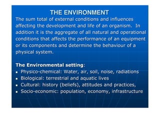 THE ENVIRONMENT
THE ENVIRONMENT
The sum total of external conditions and influences
The sum total of external conditions and influences
affecting the development and life of an organism. In
affecting the development and life of an organism. In
addition it is the aggregate of all natural and operational
addition it is the aggregate of all natural and operational
conditions that affects the performance of an equipment
conditions that affects the performance of an equipment
or its components and determine the behaviour of a
or its components and determine the behaviour of a
physical system.
physical system.
The Environmental setting
The Environmental setting:
:

 Physico
Physico-
-chemical: Water, air, soil, noise, radiations
chemical: Water, air, soil, noise, radiations

 Biological: terrestrial and aquatic lives
Biological: terrestrial and aquatic lives

 Cultural: history (beliefs), attitudes and practices,
Cultural: history (beliefs), attitudes and practices,

 Socio
Socio-
-economic: population, economy, infrastructure
economic: population, economy, infrastructure
 