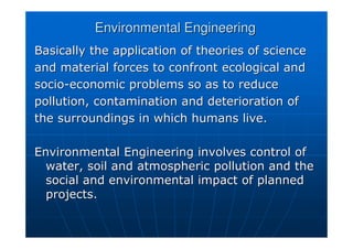 Environmental Engineering
Environmental Engineering
Basically the application of theories of science
Basically the application of theories of science
and material forces to confront ecological and
and material forces to confront ecological and
socio
socio-
-economic problems so as to reduce
economic problems so as to reduce
pollution, contamination and deterioration of
pollution, contamination and deterioration of
the surroundings in which humans live.
the surroundings in which humans live.
Environmental Engineering involves control of
Environmental Engineering involves control of
water, soil and atmospheric pollution and the
water, soil and atmospheric pollution and the
social and environmental impact of planned
social and environmental impact of planned
projects.
projects.
 