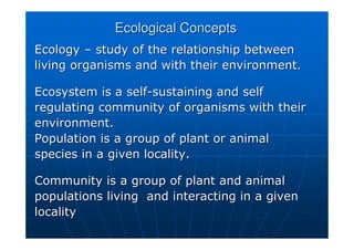 Ecological Concepts
Ecological Concepts
Ecology
Ecology –
– study of the relationship between
study of the relationship between
living organisms and with their environment.
living organisms and with their environment.
Ecosystem is a self
Ecosystem is a self-
-sustaining and self
sustaining and self
regulating community of organisms with their
regulating community of organisms with their
environment.
environment.
Population is a group of plant or animal
Population is a group of plant or animal
species in a given locality.
species in a given locality.
Community is a group of plant and animal
Community is a group of plant and animal
populations living and interacting in a given
populations living and interacting in a given
locality
locality
 