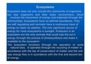 Ecosystems
Ecosystems
Ecosystem does not only include the community of organisms
Ecosystem does not only include the community of organisms
but also organisms and their biotic environment, which
but also organisms and their biotic environment, which
involves the movement of energy and materials through the
involves the movement of energy and materials through the
communities. Ecosystems have no definite boundaries. They
communities. Ecosystems have no definite boundaries. They
are self regulating and normally have a continuous input of
are self regulating and normally have a continuous input of
energy to retain its stability. The only significant source of
energy to retain its stability. The only significant source of
energy for most ecosystems is sunlight. Producers in an
energy for most ecosystems is sunlight. Producers in an
ecosystem are the only animals that could trap the sun
ecosystem are the only animals that could trap the sun’
’s
s
energy through the process of photosynthesis and make it
energy through the process of photosynthesis and make it
available to the ecosystem
available to the ecosystem
The ecosystem functions through the operation of some
The ecosystem functions through the operation of some
natural laws. It operates through the recycling of matter in
natural laws. It operates through the recycling of matter in
accordance with the law of conservation of matter and the one
accordance with the law of conservation of matter and the one
way energy flow is in accordance with the first and second law
way energy flow is in accordance with the first and second law
of energy.
of energy.
 