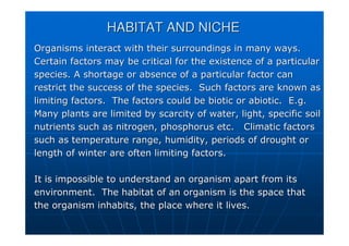 HABITAT AND NICHE
HABITAT AND NICHE
Organisms interact with their surroundings in many ways.
Organisms interact with their surroundings in many ways.
Certain factors may be critical for the existence of a particula
Certain factors may be critical for the existence of a particular
r
species. A shortage or absence of a particular factor can
species. A shortage or absence of a particular factor can
restrict the success of the species. Such factors are known as
restrict the success of the species. Such factors are known as
limiting factors. The factors could be biotic or
limiting factors. The factors could be biotic or abiotic
abiotic. E.g.
. E.g.
Many plants are limited by scarcity of water, light, specific so
Many plants are limited by scarcity of water, light, specific soil
il
nutrients such as nitrogen, phosphorus etc. Climatic factors
nutrients such as nitrogen, phosphorus etc. Climatic factors
such as temperature range, humidity, periods of drought or
such as temperature range, humidity, periods of drought or
length of winter are often limiting factors.
length of winter are often limiting factors.
It is impossible to understand an organism apart from its
It is impossible to understand an organism apart from its
environment. The habitat of an organism is the space that
environment. The habitat of an organism is the space that
the organism inhabits, the place where it lives.
the organism inhabits, the place where it lives.
 