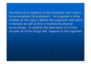 The Niche of an organism is the functional role it has in
The Niche of an organism is the functional role it has in
its surroundings (its profession). An organism s niche
its surroundings (its profession). An organism s niche
includes all the ways it affects the organisms with which
includes all the ways it affects the organisms with which
it interacts as well as how it modifies its physical
it interacts as well as how it modifies its physical
surroundings. In addition the description of a niche
surroundings. In addition the description of a niche
includes all of the things that happens to the organism.
includes all of the things that happens to the organism.
 