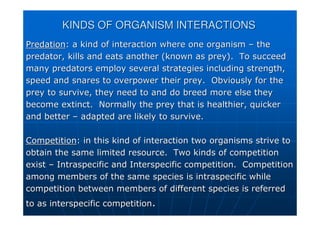 KINDS OF ORGANISM INTERACTIONS
KINDS OF ORGANISM INTERACTIONS
Predation
Predation: a kind of interaction where one organism
: a kind of interaction where one organism –
– the
the
predator, kills and eats another (known as prey). To succeed
predator, kills and eats another (known as prey). To succeed
many predators employ several strategies including strength,
many predators employ several strategies including strength,
speed and snares to overpower their prey. Obviously for the
speed and snares to overpower their prey. Obviously for the
prey to survive, they need to and do breed more else they
prey to survive, they need to and do breed more else they
become extinct. Normally the prey that is healthier, quicker
become extinct. Normally the prey that is healthier, quicker
and better
and better –
– adapted are likely to survive.
adapted are likely to survive.
Competition
Competition: in this kind of interaction two organisms strive to
: in this kind of interaction two organisms strive to
obtain the same limited resource. Two kinds of competition
obtain the same limited resource. Two kinds of competition
exist
exist –
– Intraspecific
Intraspecific and
and Interspecific
Interspecific competition. Competition
competition. Competition
among members of the same species is
among members of the same species is intraspecific
intraspecific while
while
competition between members of different species is referred
competition between members of different species is referred
to as
to as interspecific
interspecific competition
competition.
.
 