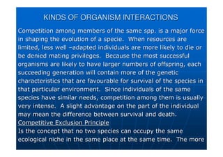 KINDS OF ORGANISM INTERACTIONS
KINDS OF ORGANISM INTERACTIONS
Competition among members of the same spp. is a major force
Competition among members of the same spp. is a major force
in shaping the evolution of a specie. When resources are
in shaping the evolution of a specie. When resources are
limited, less well
limited, less well –
–adapted individuals are more likely to die or
adapted individuals are more likely to die or
be denied mating privileges. Because the most successful
be denied mating privileges. Because the most successful
organisms are likely to have larger numbers of offspring, each
organisms are likely to have larger numbers of offspring, each
succeeding generation will contain more of the genetic
succeeding generation will contain more of the genetic
characteristics that are favourable for survival of the species
characteristics that are favourable for survival of the species in
in
that particular environment. Since individuals of the same
that particular environment. Since individuals of the same
species have similar needs, competition among them is usually
species have similar needs, competition among them is usually
very intense. A slight advantage on the part of the individual
very intense. A slight advantage on the part of the individual
may mean the difference between survival and death.
may mean the difference between survival and death.
Competitive Exclusion Principle
Competitive Exclusion Principle
Is the concept that no two species can occupy the same
Is the concept that no two species can occupy the same
ecological niche in the same place at the same time. The more
ecological niche in the same place at the same time. The more
 