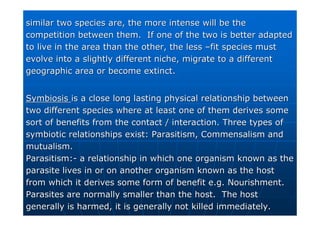 similar two species are, the more intense will be the
similar two species are, the more intense will be the
competition between them. If one of the two is better adapted
competition between them. If one of the two is better adapted
to live in the area than the other, the less
to live in the area than the other, the less –
–fit species must
fit species must
evolve into a slightly different niche, migrate to a different
evolve into a slightly different niche, migrate to a different
geographic area or become extinct.
geographic area or become extinct.
Symbiosis
Symbiosis is a close long lasting physical relationship between
is a close long lasting physical relationship between
two different species where at least one of them derives some
two different species where at least one of them derives some
sort of benefits from the contact / interaction. Three types of
sort of benefits from the contact / interaction. Three types of
symbiotic relationships exist: Parasitism, Commensalism and
symbiotic relationships exist: Parasitism, Commensalism and
mutualism.
mutualism.
Parasitism:
Parasitism:-
- a relationship in which one organism known as the
a relationship in which one organism known as the
parasite lives in or on another organism known as the host
parasite lives in or on another organism known as the host
from which it derives some form of benefit e.g. Nourishment.
from which it derives some form of benefit e.g. Nourishment.
Parasites are normally smaller than the host. The host
Parasites are normally smaller than the host. The host
generally is harmed, it is generally not killed immediately.
generally is harmed, it is generally not killed immediately.
 