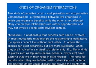 KINDS OF ORGANISM INTERACTIONS
KINDS OF ORGANISM INTERACTIONS
Two kinds of parasites occur
Two kinds of parasites occur –
– endoparasites
endoparasites and
and ectoparasites
ectoparasites
Commensalism:
Commensalism:-
- a relationship between two organisms in
a relationship between two organisms in
which one organism benefits while the other is not affected.
which one organism benefits while the other is not affected.
Many
Many commensal
commensal relationships are rather opportunistic and
relationships are rather opportunistic and
may not involve a long
may not involve a long-
-term physical contact.
term physical contact.
Mutualism:
Mutualism:-
- a relationship that benefits both specie involved.
a relationship that benefits both specie involved.
In most
In most mutualistic
mutualistic relationships the relationship is obligatory;
relationships the relationship is obligatory;
the species cannot live without each other. In others the
the species cannot live without each other. In others the
species can exist separately but are more successful when
species can exist separately but are more successful when
they are involved in a
they are involved in a mutualistic
mutualistic relationship. E.g. Many kinds
relationship. E.g. Many kinds
of plants such as legumes (beans, peanuts, clover etc) have
of plants such as legumes (beans, peanuts, clover etc) have
bacteria that live in their roots in little nodules. The roots
bacteria that live in their roots in little nodules. The roots for
for
nodules when they are infected with certain kinds of bacteria.
nodules when they are infected with certain kinds of bacteria.
The bacteria do not cause disease but provide the plants with
The bacteria do not cause disease but provide the plants with
 