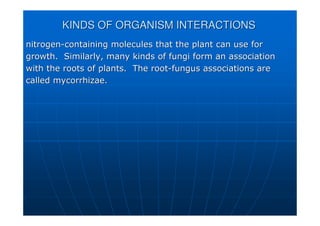 KINDS OF ORGANISM INTERACTIONS
KINDS OF ORGANISM INTERACTIONS
nitrogen
nitrogen-
-containing molecules that the plant can use for
containing molecules that the plant can use for
growth. Similarly, many kinds of fungi form an association
growth. Similarly, many kinds of fungi form an association
with the roots of plants. The root
with the roots of plants. The root-
-fungus associations are
fungus associations are
called
called mycorrhizae
mycorrhizae.
.
 