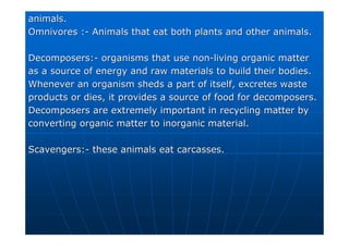 animals.
animals.
Omnivores :
Omnivores :-
- Animals that eat both plants and other animals.
Animals that eat both plants and other animals.
Decomposers:
Decomposers:-
- organisms that use non
organisms that use non-
-living organic matter
living organic matter
as a source of energy and raw materials to build their bodies.
as a source of energy and raw materials to build their bodies.
Whenever an organism sheds a part of itself, excretes waste
Whenever an organism sheds a part of itself, excretes waste
products or dies, it provides a source of food for decomposers.
products or dies, it provides a source of food for decomposers.
Decomposers are extremely important in recycling matter by
Decomposers are extremely important in recycling matter by
converting organic matter to inorganic material.
converting organic matter to inorganic material.
Scavengers:
Scavengers:-
- these animals eat carcasses.
these animals eat carcasses.
 