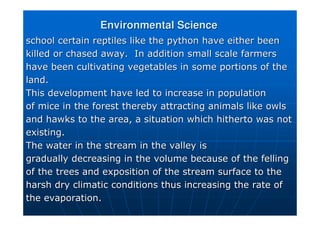 Environmental Science
Environmental Science
school certain reptiles like the python have either been
school certain reptiles like the python have either been
killed or chased away. In addition small scale farmers
killed or chased away. In addition small scale farmers
have been cultivating vegetables in some portions of the
have been cultivating vegetables in some portions of the
land.
land.
This development have led to increase in population
This development have led to increase in population
of mice in the forest thereby attracting animals like owls
of mice in the forest thereby attracting animals like owls
and hawks to the area, a situation which hitherto was not
and hawks to the area, a situation which hitherto was not
existing.
existing.
The water in the stream in the valley is
The water in the stream in the valley is
gradually decreasing in the volume because of the felling
gradually decreasing in the volume because of the felling
of the trees and exposition of the stream surface to the
of the trees and exposition of the stream surface to the
harsh dry climatic conditions thus increasing the rate of
harsh dry climatic conditions thus increasing the rate of
the evaporation.
the evaporation.
 