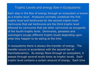 Trophic
Trophic Levels and energy flow in Ecosystems
Levels and energy flow in Ecosystems
Each step in the flow of energy through an ecosystem is known
Each step in the flow of energy through an ecosystem is known
as a
as a trophic
trophic level. Producers normally constitute the first
level. Producers normally constitute the first
trophic
trophic level and herbivores for the second
level and herbivores for the second trophic
trophic level.
level.
Carnivores that eat herbivores are the third
Carnivores that eat herbivores are the third trophic
trophic level
level
followed by carnivores that eat other carnivores as occupants
followed by carnivores that eat other carnivores as occupants
of the fourth
of the fourth trophic
trophic level. Omnivores, parasites and
level. Omnivores, parasites and
scavengers occupy different
scavengers occupy different trophic
trophic levels depending upon
levels depending upon
what they happen to be eating at the time.
what they happen to be eating at the time.
In ecosystems there is always the transfer of energy. The
In ecosystems there is always the transfer of energy. The
transfer occurs in accordance with the second law of
transfer occurs in accordance with the second law of
thermodynamics. As energy flows through an ecosystem, it
thermodynamics. As energy flows through an ecosystem, it
passes through several levels know as
passes through several levels know as trophic
trophic levels. Each
levels. Each
trophic
trophic level contains a certain amount of energy. Each time
level contains a certain amount of energy. Each time
 