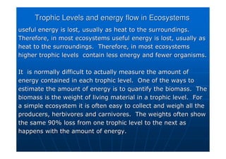 Trophic
Trophic Levels and energy flow in Ecosystems
Levels and energy flow in Ecosystems
useful energy is lost, usually as heat to the surroundings.
useful energy is lost, usually as heat to the surroundings.
Therefore, in most ecosystems useful energy is lost, usually as
Therefore, in most ecosystems useful energy is lost, usually as
heat to the surroundings. Therefore, in most ecosystems
heat to the surroundings. Therefore, in most ecosystems
higher
higher trophic
trophic levels contain less energy and fewer organisms.
levels contain less energy and fewer organisms.
It is normally difficult to actually measure the amount of
It is normally difficult to actually measure the amount of
energy contained in each
energy contained in each trophic
trophic level. One of the ways to
level. One of the ways to
estimate the amount of energy is to quantify the biomass. The
estimate the amount of energy is to quantify the biomass. The
biomass is the weight of living material in a
biomass is the weight of living material in a trophic
trophic level. For
level. For
a simple ecosystem it is often easy to collect and weigh all the
a simple ecosystem it is often easy to collect and weigh all the
producers, herbivores and carnivores. The weights often show
producers, herbivores and carnivores. The weights often show
the same 90% loss from one
the same 90% loss from one trophic
trophic level to the next as
level to the next as
happens with the amount of energy.
happens with the amount of energy.
 
