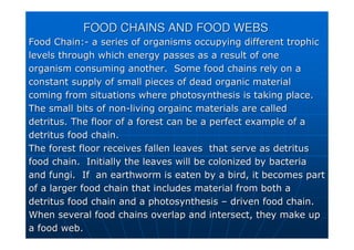 FOOD CHAINS AND FOOD WEBS
FOOD CHAINS AND FOOD WEBS
Food Chain:
Food Chain:-
- a series of organisms occupying different
a series of organisms occupying different trophic
trophic
levels through which energy passes as a result of one
levels through which energy passes as a result of one
organism consuming another. Some food chains rely on a
organism consuming another. Some food chains rely on a
constant supply of small pieces of dead organic material
constant supply of small pieces of dead organic material
coming from situations where photosynthesis is taking place.
coming from situations where photosynthesis is taking place.
The small bits of non
The small bits of non-
-living
living orgainc
orgainc materials are called
materials are called
detritus. The floor of a forest can be a perfect example of a
detritus. The floor of a forest can be a perfect example of a
detritus food chain.
detritus food chain.
The forest floor receives fallen leaves that serve as detritus
The forest floor receives fallen leaves that serve as detritus
food chain. Initially the leaves will be colonized by bacteria
food chain. Initially the leaves will be colonized by bacteria
and fungi. If an earthworm is eaten by a bird, it becomes part
and fungi. If an earthworm is eaten by a bird, it becomes part
of a larger food chain that includes material from both a
of a larger food chain that includes material from both a
detritus food chain and a photosynthesis
detritus food chain and a photosynthesis –
– driven food chain.
driven food chain.
When several food chains overlap and intersect, they make up
When several food chains overlap and intersect, they make up
a food web.
a food web.
 