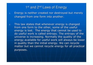 1
1st
st
and 2
and 2nd
nd
Laws of Energy
Laws of Energy
1.
1. Energy is neither created nor destroyed but merely
Energy is neither created nor destroyed but merely
changed from one form into another.
changed from one form into another.
2.
2. This law states that whenever energy is changed
This law states that whenever energy is changed
from one form to the other, some of the useful
from one form to the other, some of the useful
energy is lost. The energy that cannot be used to
energy is lost. The energy that cannot be used to
do useful work is called entropy. The entropy of the
do useful work is called entropy. The entropy of the
universe is increasing. Normally the quality of the
universe is increasing. Normally the quality of the
energy available for useful work will always be lower
energy available for useful work will always be lower
in quality than the initial energy. We can recycle
in quality than the initial energy. We can recycle
matter but we cannot recycle energy for all practical
matter but we cannot recycle energy for all practical
purposes
purposes.
.
 