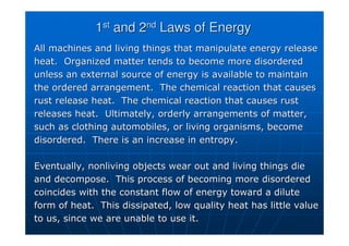1
1st
st
and 2
and 2nd
nd
Laws of Energy
Laws of Energy
All machines and living things that manipulate energy release
All machines and living things that manipulate energy release
heat. Organized matter tends to become more disordered
heat. Organized matter tends to become more disordered
unless an external source of energy is available to maintain
unless an external source of energy is available to maintain
the ordered arrangement. The chemical reaction that causes
the ordered arrangement. The chemical reaction that causes
rust release heat. The chemical reaction that causes rust
rust release heat. The chemical reaction that causes rust
releases heat. Ultimately, orderly arrangements of matter,
releases heat. Ultimately, orderly arrangements of matter,
such as clothing automobiles, or living organisms, become
such as clothing automobiles, or living organisms, become
disordered. There is an increase in entropy.
disordered. There is an increase in entropy.
Eventually, nonliving objects wear out and living things die
Eventually, nonliving objects wear out and living things die
and decompose. This process of becoming more disordered
and decompose. This process of becoming more disordered
coincides with the constant flow of energy toward a dilute
coincides with the constant flow of energy toward a dilute
form of heat. This dissipated, low quality heat has little valu
form of heat. This dissipated, low quality heat has little value
e
to us, since we are unable to use it.
to us, since we are unable to use it.
 
