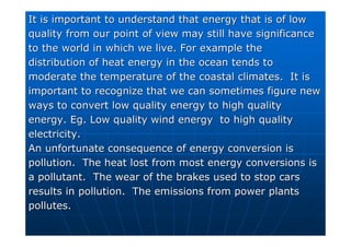 It is important to understand that energy that is of low
It is important to understand that energy that is of low
quality from our point of view may still have significance
quality from our point of view may still have significance
to the world in which we live. For example the
to the world in which we live. For example the
distribution of heat energy in the ocean tends to
distribution of heat energy in the ocean tends to
moderate the temperature of the coastal climates. It is
moderate the temperature of the coastal climates. It is
important to recognize that we can sometimes figure new
important to recognize that we can sometimes figure new
ways to convert low quality energy to high quality
ways to convert low quality energy to high quality
energy.
energy. Eg
Eg. Low quality wind energy to high quality
. Low quality wind energy to high quality
electricity.
electricity.
An unfortunate consequence of energy conversion is
An unfortunate consequence of energy conversion is
pollution. The heat lost from most energy conversions is
pollution. The heat lost from most energy conversions is
a pollutant. The wear of the brakes used to stop cars
a pollutant. The wear of the brakes used to stop cars
results in pollution. The emissions from power plants
results in pollution. The emissions from power plants
pollutes.
pollutes.
 