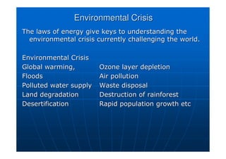 Environmental Crisis
Environmental Crisis
The laws of energy give keys to understanding the
The laws of energy give keys to understanding the
environmental crisis currently challenging the world.
environmental crisis currently challenging the world.
Environmental Crisis
Environmental Crisis
Global warming,
Global warming, Ozone layer depletion
Ozone layer depletion
Floods
Floods Air pollution
Air pollution
Polluted water supply
Polluted water supply Waste disposal
Waste disposal
Land degradation
Land degradation Destruction of rainforest
Destruction of rainforest
Desertification
Desertification Rapid population growth etc
Rapid population growth etc
 