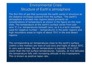 Environmental Crisis
Environmental Crisis
Structure of Earth
Structure of Earth’
’s atmosphere
s atmosphere
The thin film of gas that surrounds the earth varies in structur
The thin film of gas that surrounds the earth varies in structure as
e as
the distance increases outward from the surface. The earth
the distance increases outward from the surface. The earth’
’s
s
atmosphere is divided into regions based primarily on
atmosphere is divided into regions based primarily on
considerations of temperature as shown in the figure on the next
considerations of temperature as shown in the figure on the next
slide. The temperature at the earth
slide. The temperature at the earth’
’s surface varies from sub
s surface varies from sub-
-
zero
zero °
°C (i.e. temperatures beneath zero; so it is a term normally
C (i.e. temperatures beneath zero; so it is a term normally
used for negative number
used for negative number –
– temperature) in the polar regions and
temperature) in the polar regions and
high mountains areas to highs of about 70
high mountains areas to highs of about 70°
°C in the arid desert
C in the arid desert
regions.
regions.
The corresponding air temperatures close to the earth
The corresponding air temperatures close to the earth’
’s surface
s surface
(within a few metres) are lows of sub
(within a few metres) are lows of sub-
-zero and highs of about 50
zero and highs of about 50°
°C.
C.
In very warm areas, the air temperature is typically 10 to 20
In very warm areas, the air temperature is typically 10 to 20°
°C
C
cooler than the hot surface temperatures. Typically, at mid lati
cooler than the hot surface temperatures. Typically, at mid latitudes
tudes
the temperature falls with increasing altitude in the tropospher
the temperature falls with increasing altitude in the troposphere.
e.
This is known as positive lapse rate.
This is known as positive lapse rate.
 