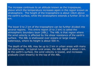 The increase continues to an altitude known as the
The increase continues to an altitude known as the tropopause
tropopause,
,
above which the temperature increases again in the region known
above which the temperature increases again in the region known as
as
stratosphere. The height of the troposphere is about 10km above
stratosphere. The height of the troposphere is about 10km above
the earth
the earth’
’s surface, while the stratosphere extends a further 20 to 30
s surface, while the stratosphere extends a further 20 to 30
km.
km.
The lower 0 to 2 km of the troposphere can be further divided in
The lower 0 to 2 km of the troposphere can be further divided into
to
several regions. This entire region (0 to 2 km) is called the
several regions. This entire region (0 to 2 km) is called the
atmospheric boundary layer (ABL). The ABL is that region where
atmospheric boundary layer (ABL). The ABL is that region where
the wind velocity is affected by the shear resistance of the ear
the wind velocity is affected by the shear resistance of the earth
th’
’s
s
surface. The ABL is shallowest over oceans or large inland
surface. The ABL is shallowest over oceans or large inland
waterways, where its height is about 500 m.
waterways, where its height is about 500 m.
The depth of the ABL may be up to 2 km in urban areas with many
The depth of the ABL may be up to 2 km in urban areas with many
tall structures. In typical rural areas, the ABL depth is about
tall structures. In typical rural areas, the ABL depth is about 1 km.
1 km.
At the earth
At the earth’
’s surface, the wind velocity is lowest, and increases
s surface, the wind velocity is lowest, and increases
gradually (non linearly) to the top of the ABL.
gradually (non linearly) to the top of the ABL.
 